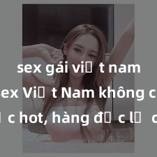sex gái việt nam Phim sex Việt Nam không che cực hot, hàng độc lạ chưa từng thấy