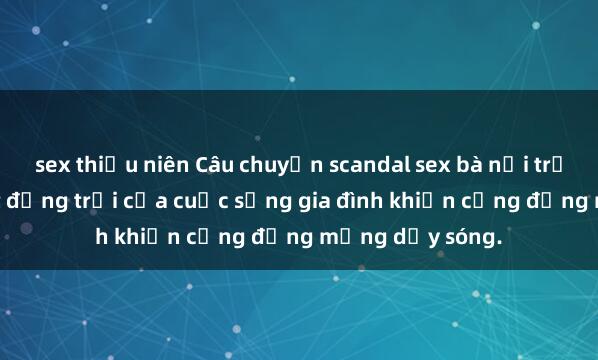 sex thiếu niên Câu chuyện scandal sex bà nội trợ gây sốc: Bí mật động trời của cuộc sống gia đình khiến cộng đồng mạng dậy sóng.