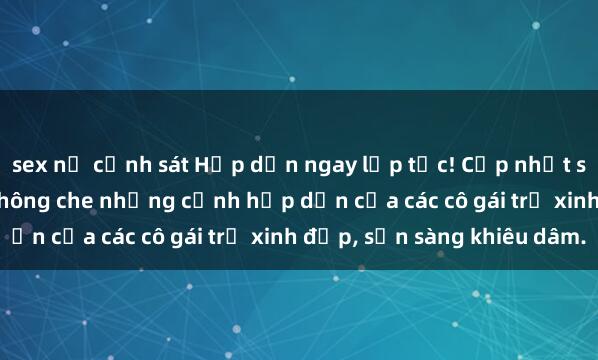 sex nữ cảnh sát Hấp dẫn ngay lập tức! Cập nhật sex gái trẻ không che, không che những cảnh hấp dẫn của các cô gái trẻ xinh đẹp, sẵn sàng khiêu dâm.