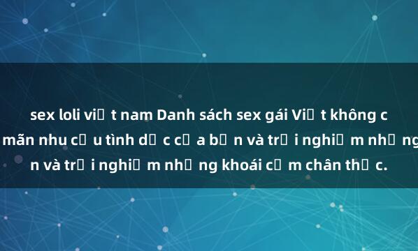 sex loli việt nam Danh sách sex gái Việt không che  Xem ngay để thỏa mãn nhu cầu tình dục của bạn và trải nghiệm những khoái cảm chân thực.