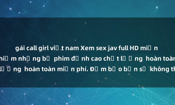 gái call girl việt nam Xem sex jav full HD miễn phí ngay hôm nay: Trải nghiệm những bộ phim đỉnh cao chất lượng  hoàn toàn miễn phí. Đảm bảo bạn sẽ không thất vọng!