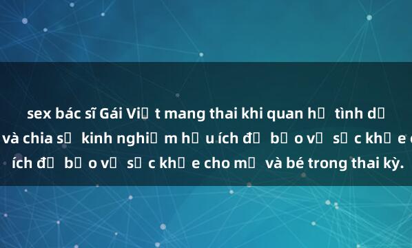 sex bác sĩ Gái Việt mang thai khi quan hệ tình dục: Những điều cần biết và chia sẻ kinh nghiệm hữu ích để bảo vệ sức khỏe cho mẹ và bé trong thai kỳ.
