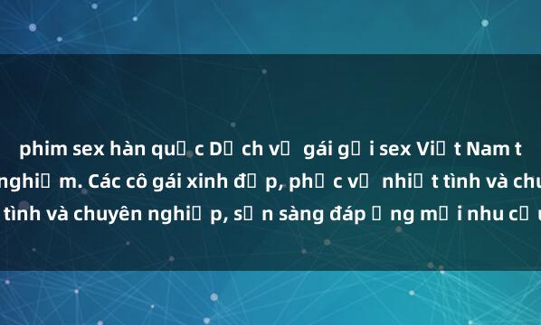 phim sex hàn quốc Dịch vụ gái gọi sex Việt Nam tuyệt vời và đáng trải nghiệm. Các cô gái xinh đẹp, phục vụ nhiệt tình và chuyên nghiệp, sẵn sàng đáp ứng mọi nhu cầu của khách hàng.