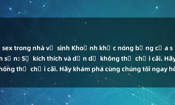 sex trong nhà vệ sinh Khoảnh khắc nóng bỏng của sex sinh viên trong khách sạn: Sự kích thích và dẫn dụ không thể chối cãi. Hãy khám phá cùng chúng tôi ngay hôm nay!