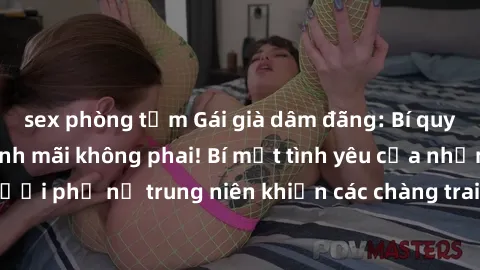 sex phòng tắm Gái già dâm đãng: Bí quyết giữ lửa cuộc tình mãi không phai! Bí mật tình yêu của những người phụ nữ trung niên khiến các chàng trai phải ngất ngây và say đắm.