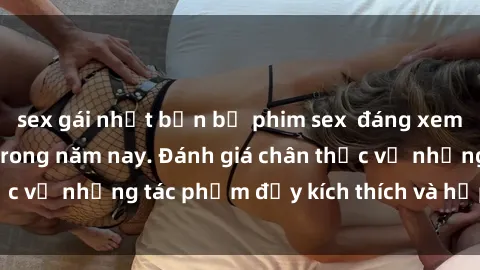 sex gái nhật bản bộ phim sex  đáng xem không thể bỏ lỡ trong năm nay. Đánh giá chân thực về những tác phẩm đầy kích thích và hấp dẫn này.