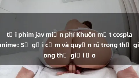 tải phim jav miễn phí Khuôn mặt cosplay sex anime: Sự gợi cảm và quyến rũ trong thế giới ảo