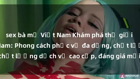 sex bà mẹ Việt Nam Khám phá thế giới của gái gọi Việt Nam: Phong cách phục vụ đa dạng, chất lượng dịch vụ cao cấp, đáng giá mọi khoản chi phí