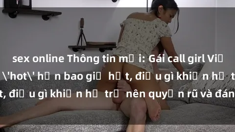 sex online Thông tin mới: Gái call girl Việt Nam đắt khách, 'hot' hơn bao giờ hết, điều gì khiến họ trở nên quyến rũ và đáng chú ý?