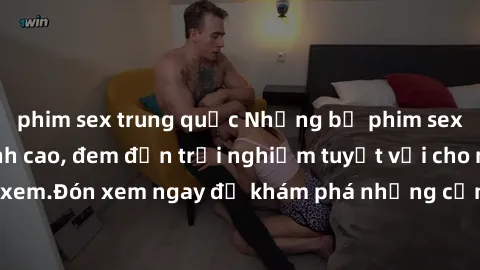 phim sex trung quốc Những bộ phim sex không che HD đỉnh cao, đem đến trải nghiệm tuyệt vời cho người xem.Đón xem ngay để khám phá những cảnh quay đẹp mắt và kích thích.