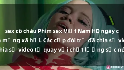 sex cô cháu Phim sex Việt Nam HD ngày càng phổ biến trên mạng xã hội. Các cặp đôi trẻ đã chia sẻ video tự quay với chất lượng sắc nét, gợi cảm.