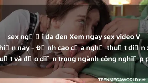sex người da đen Xem ngay sex video Việt Nam hot nhất hiện nay – Đỉnh cao của nghệ thuật diễn xuất và đạo diễn trong ngành công nghiệp phim người lớn tại đây!
