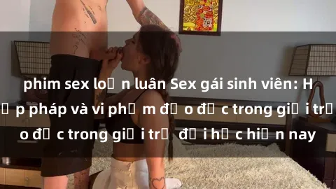 phim sex loạn luân Sex gái sinh viên: Hành vi gấu không hợp pháp và vi phạm đạo đức trong giới trẻ đại học hiện nay