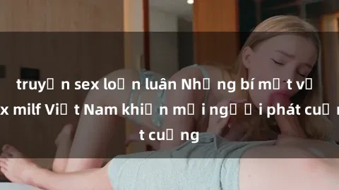 truyện sex loạn luân Những bí mật về sex milf Việt Nam khiến mọi người phát cuồng