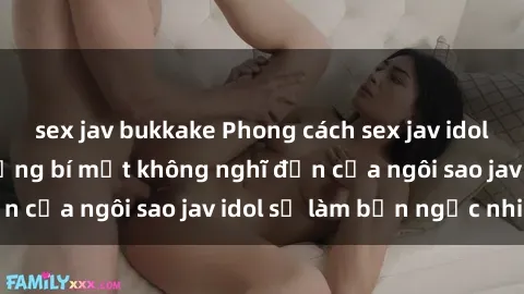 sex jav bukkake Phong cách sex jav idol siêu hấp dẫn: Những bí mật không nghĩ đến của ngôi sao jav idol sẽ làm bạn ngạc nhiên!