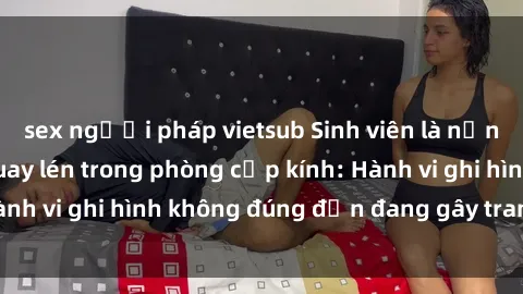 sex người pháp vietsub Sinh viên là nạn nhân của video quay lén trong phòng cấp kính: Hành vi ghi hình không đúng đắn đang gây tranh cãi lớn