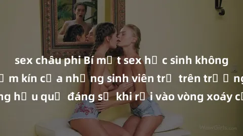 sex châu phi Bí mật sex học sinh không che: Cuộc sống thầm kín của những sinh viên trẻ trên trường. Những hậu quả đáng sợ khi rơi vào vòng xoáy của tình dục từ tuổi mới lớn.