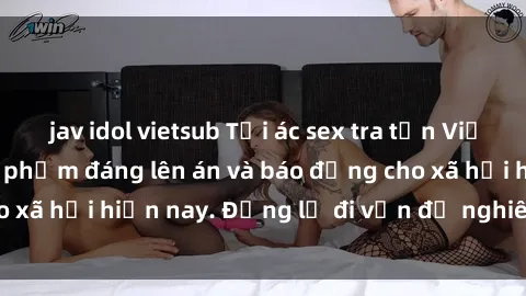 jav idol vietsub Tội ác sex tra tấn Việt Nam: những vụ vi phạm đáng lên án và báo động cho xã hội hiện nay. Đừng lờ đi vấn đề nghiêm trọng này!