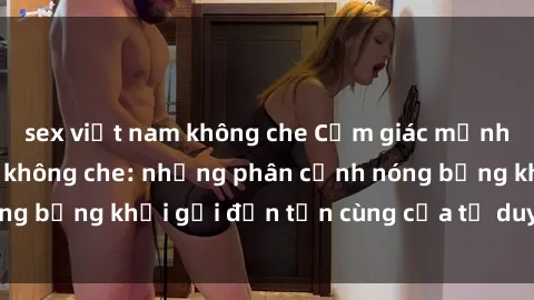 sex việt nam không che Cảm giác mạnh mẽ với sex BDSM không che: những phân cảnh nóng bỏng khơi gợi đến tận cùng của tư duy và cơ thể.