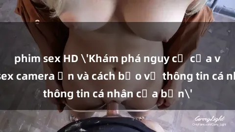 phim sex HD 'Khám phá nguy cơ của việc sử dụng sex camera ẩn và cách bảo vệ thông tin cá nhân của bạn'