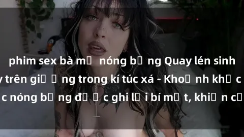 phim sex bà mẹ nóng bỏng Quay lén sinh viên làm tình ngay trên giường trong kí túc xá - Khoảnh khắc nóng bỏng được ghi lại bí mật, khiến cả trường học xôn xao.