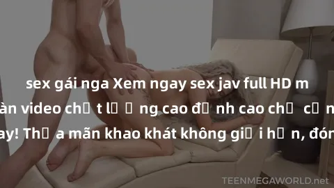 sex gái nga Xem ngay sex jav full HD miễn phí - Hàng ngàn video chất lượng cao đỉnh cao chỉ cần click vào ngay! Thỏa mãn khao khát không giới hạn, đón chờ những trải nghiệm mới lạ!