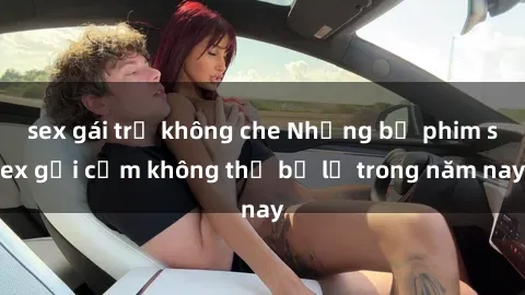 sex gái trẻ không che Những bộ phim sex gợi cảm không thể bỏ lỡ trong năm nay