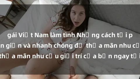 gái Việt Nam làm tình Những cách tải phim sex về máy đơn giản và nhanh chóng để thỏa mãn nhu cầu giải trí của bạn ngay tại nhà