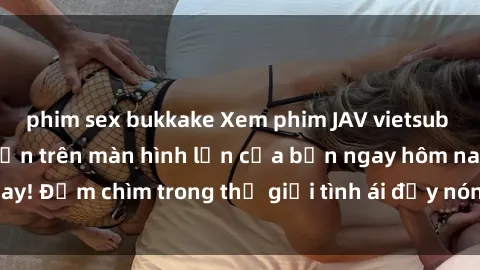 phim sex bukkake Xem phim JAV vietsub mới nhất và hấp dẫn trên màn hình lớn của bạn ngay hôm nay! Đắm chìm trong thế giới tình ái đầy nóng bỏng và kích thích.