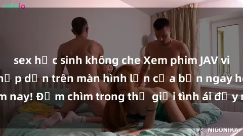 sex học sinh không che Xem phim JAV vietsub mới nhất và hấp dẫn trên màn hình lớn của bạn ngay hôm nay! Đắm chìm trong thế giới tình ái đầy nóng bỏng và kích thích.