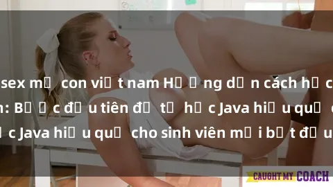 sex mẹ con việt nam Hướng dẫn cách học Java cho sinh viên: Bước đầu tiên để tự học Java hiệu quả cho sinh viên mới bắt đầu là gì?