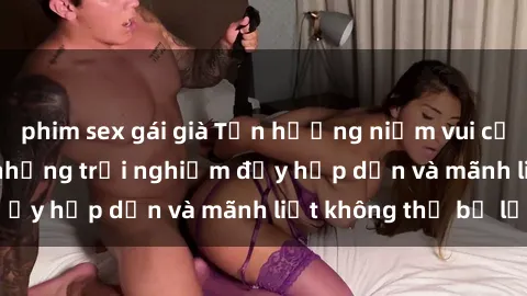 phim sex gái già Tận hưởng niềm vui của sex với gái trẻ: những trải nghiệm đầy hấp dẫn và mãnh liệt không thể bỏ lỡ
