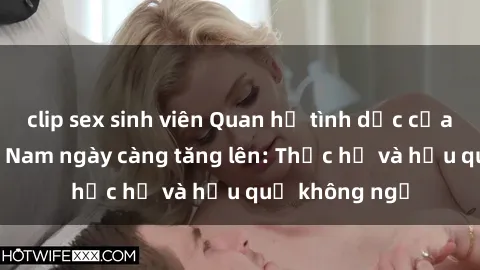 clip sex sinh viên Quan hệ tình dục của nữ sinh Việt Nam ngày càng tăng lên: Thực hư và hậu quả không ngờ