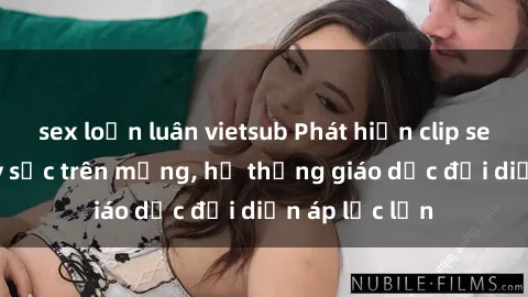 sex loạn luân vietsub Phát hiện clip sex nữ sinh gây sốc trên mạng, hệ thống giáo dục đối diện áp lực lớn