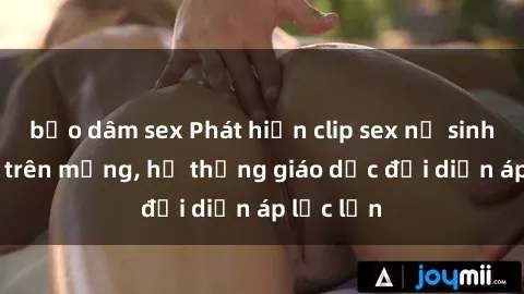 bạo dâm sex Phát hiện clip sex nữ sinh gây sốc trên mạng, hệ thống giáo dục đối diện áp lực lớn
