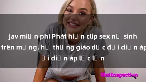 jav miễn phí Phát hiện clip sex nữ sinh gây sốc trên mạng, hệ thống giáo dục đối diện áp lực lớn