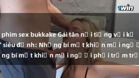 phim sex bukkake Gái tân nổi tiếng với kỹ năng 'làm tình' siêu đỉnh: Những bí mật khiến mọi người phải trầm trồ