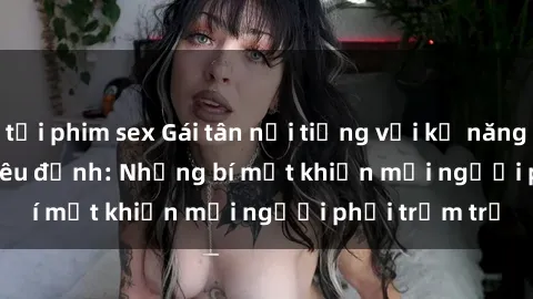 tải phim sex Gái tân nổi tiếng với kỹ năng 'làm tình' siêu đỉnh: Những bí mật khiến mọi người phải trầm trồ