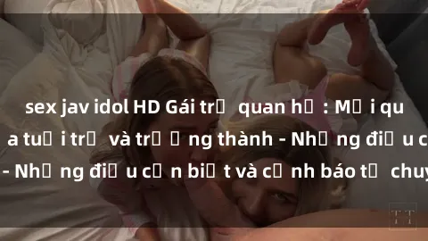sex jav idol HD Gái trẻ quan hệ: Mối quan hệ khác biệt giữa tuổi trẻ và trưởng thành - Những điều cần biết và cảnh báo từ chuyên gia