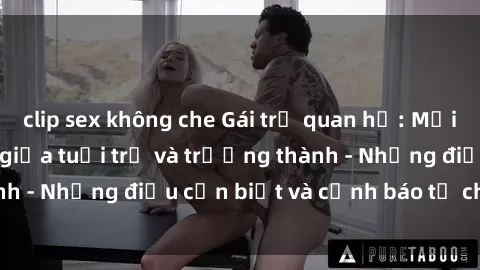 clip sex không che Gái trẻ quan hệ: Mối quan hệ khác biệt giữa tuổi trẻ và trưởng thành - Những điều cần biết và cảnh báo từ chuyên gia