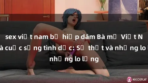 sex việt nam bị hiếp dâm Bà mẹ Việt Nam và cuộc sống tình dục: Sự thật và những lo lắng