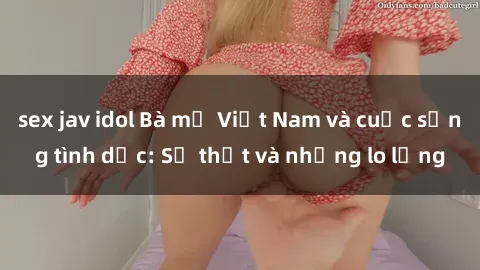 sex jav idol Bà mẹ Việt Nam và cuộc sống tình dục: Sự thật và những lo lắng