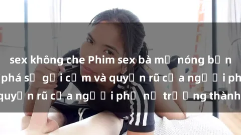 sex không che Phim sex bà mẹ nóng bỏng: Hành trình khám phá sự gợi cảm và quyến rũ của người phụ nữ trưởng thành.