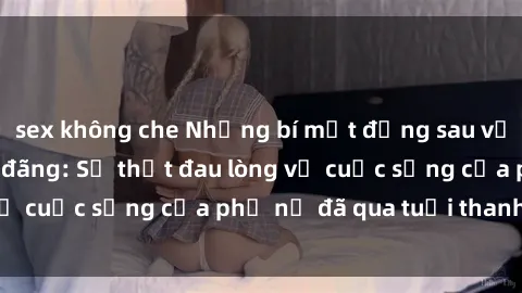 sex không che Những bí mật đằng sau vẻ ngoài gái già dâm đãng: Sự thật đau lòng về cuộc sống của phụ nữ đã qua tuổi thanh xuân