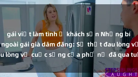 gái việt làm tình ở khách sạn Những bí mật đằng sau vẻ ngoài gái già dâm đãng: Sự thật đau lòng về cuộc sống của phụ nữ đã qua tuổi thanh xuân