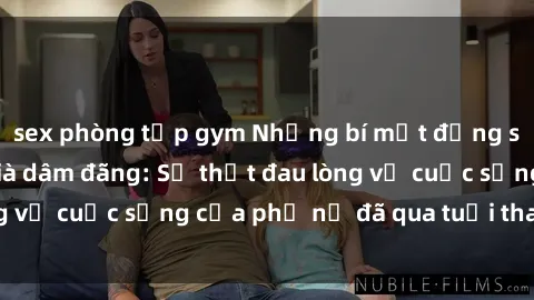 sex phòng tập gym Những bí mật đằng sau vẻ ngoài gái già dâm đãng: Sự thật đau lòng về cuộc sống của phụ nữ đã qua tuổi thanh xuân