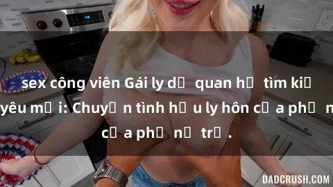sex công viên Gái ly dị quan hệ tìm kiếm tình yêu mới: Chuyện tình hậu ly hôn của phụ nữ trẻ.
