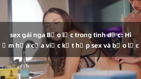 sex gái nga Bạo lực trong tình dục: Hiểm họa của việc kết hợp sex và bạo lực