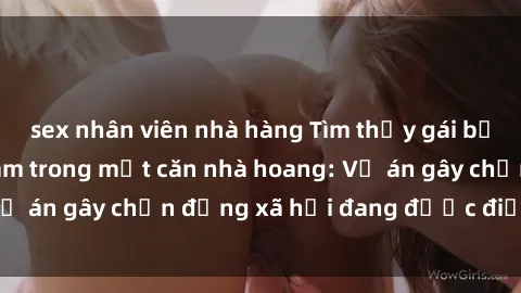 sex nhân viên nhà hàng Tìm thấy gái bị trói và bị hiếp dâm trong một căn nhà hoang: Vụ án gây chấn động xã hội đang được điều tra vào.