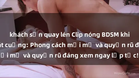 khách sạn quay lén Clip nóng BDSM khiến người xem phát cuồng: Phong cách mới mẻ và quyến rũ đáng xem ngay lập tức!